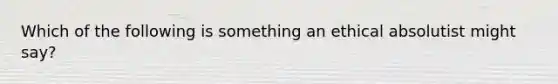 Which of the following is something an ethical absolutist might say?