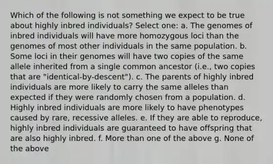 Which of the following is not something we expect to be true about highly inbred individuals? Select one: a. The genomes of inbred individuals will have more homozygous loci than the genomes of most other individuals in the same population. b. Some loci in their genomes will have two copies of the same allele inherited from a single common ancestor (i.e., two copies that are "identical-by-descent"). c. The parents of highly inbred individuals are more likely to carry the same alleles than expected if they were randomly chosen from a population. d. Highly inbred individuals are more likely to have phenotypes caused by rare, recessive alleles. e. If they are able to reproduce, highly inbred individuals are guaranteed to have offspring that are also highly inbred. f. More than one of the above g. None of the above