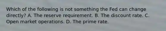 Which of the following is not something the Fed can change directly? A. The reserve requirement. B. The discount rate. C. Open market operations. D. The prime rate.