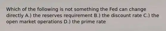 Which of the following is not something the Fed can change directly A.) the reserves requirement B.) the discount rate C.) the open market operations D.) the prime rate