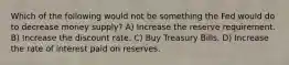 Which of the following would not be something the Fed would do to decrease money supply? A) Increase the reserve requirement. B) Increase the discount rate. C) Buy Treasury Bills. D) Increase the rate of interest paid on reserves.