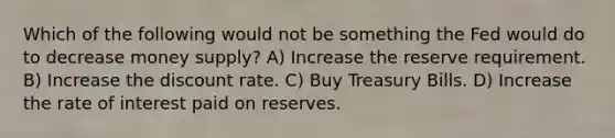 Which of the following would not be something the Fed would do to decrease money supply? A) Increase the reserve requirement. B) Increase the discount rate. C) Buy Treasury Bills. D) Increase the rate of interest paid on reserves.