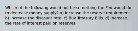 Which of the following would not be something the Fed would do to decrease money supply? a) Increase the reserve requirement. b) Increase the discount rate. c) Buy Treasury Bills. d) Increase the rate of interest paid on reserves