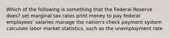 Which of the following is something that the Federal Reserve does? set marginal tax rates print money to pay federal employees' salaries manage the nation's check payment system calculate labor market statistics, such as the unemployment rate