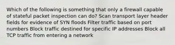 Which of the following is something that only a firewall capable of stateful packet inspection can do? Scan transport layer header fields for evidence of SYN floods Filter traffic based on port numbers Block traffic destined for specific IP addresses Block all TCP traffic from entering a network