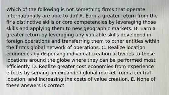 Which of the following is not something firms that operate internationally are able to do? A. Earn a greater return from the fir's distinctive skills or core competencies by leveraging those skills and applying them to new geographic markets. B. Earn a greater return by leveraging any valuable skills developed in foreign operations and transferring them to other entities within the firm's global network of operations. C. Realize location economies by dispersing individual creation activities to those locations around the globe where they can be performed most efficiently. D. Realize greater cost economies from experience effects by serving an expanded global market from a central location, and increasing the costs of value creation. E. None of these answers is correct