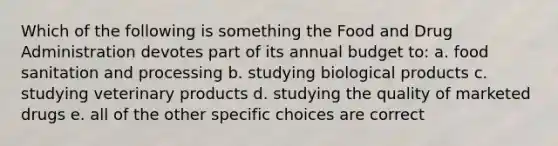 Which of the following is something the Food and Drug Administration devotes part of its annual budget to: a. food sanitation and processing b. studying biological products c. studying veterinary products d. studying the quality of marketed drugs e. all of the other specific choices are correct