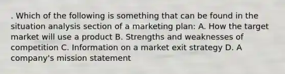 . Which of the following is something that can be found in the situation analysis section of a marketing plan: A. How the target market will use a product B. Strengths and weaknesses of competition C. Information on a market exit strategy D. A company's mission statement