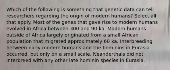 Which of the following is something that genetic data can tell researchers regarding the origin of modern humans? Select all that apply. Most of the genes that gave rise to modern humans evolved in Africa between 300 and 90 ka. Modern humans outside of Africa largely originated from a small African population that migrated approximately 60 ka. Interbreeding between early modern humans and the hominins in Eurasia occurred, but only on a small scale. Neanderthals did not interbreed with any other late hominin species in Eurasia.