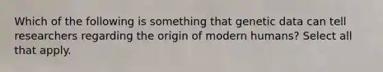 Which of the following is something that genetic data can tell researchers regarding the origin of modern humans? Select all that apply.