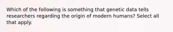 Which of the following is something that genetic data tells researchers regarding the origin of modern humans? Select all that apply.