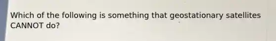 Which of the following is something that geostationary satellites CANNOT do?