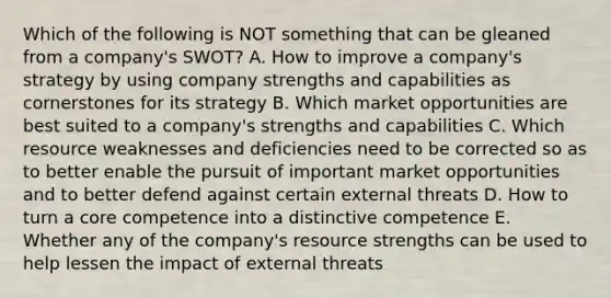 Which of the following is NOT something that can be gleaned from a company's SWOT? A. How to improve a company's strategy by using company strengths and capabilities as cornerstones for its strategy B. Which market opportunities are best suited to a company's strengths and capabilities C. Which resource weaknesses and deficiencies need to be corrected so as to better enable the pursuit of important market opportunities and to better defend against certain external threats D. How to turn a core competence into a distinctive competence E. Whether any of the company's resource strengths can be used to help lessen the impact of external threats