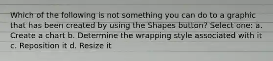 Which of the following is not something you can do to a graphic that has been created by using the Shapes button? Select one: a. Create a chart b. Determine the wrapping style associated with it c. Reposition it d. Resize it