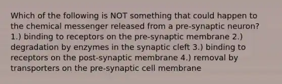 Which of the following is NOT something that could happen to the chemical messenger released from a pre-synaptic neuron? 1.) binding to receptors on the pre-synaptic membrane 2.) degradation by enzymes in the synaptic cleft 3.) binding to receptors on the post-synaptic membrane 4.) removal by transporters on the pre-synaptic cell membrane