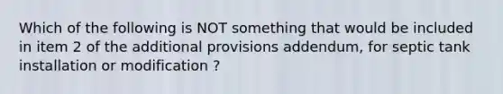 Which of the following is NOT something that would be included in item 2 of the additional provisions addendum, for septic tank installation or modification ?