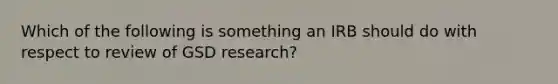 Which of the following is something an IRB should do with respect to review of GSD research?