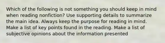 Which of the following is not something you should keep in mind when reading nonfiction? Use supporting details to summarize the main idea. Always keep the purpose for reading in mind. Make a list of key points found in the reading. Make a list of subjective opinions about the information presented