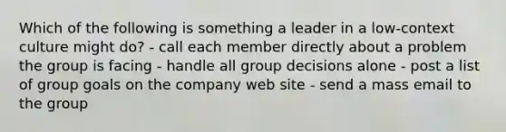 Which of the following is something a leader in a low-context culture might do? - call each member directly about a problem the group is facing - handle all group decisions alone - post a list of group goals on the company web site - send a mass email to the group