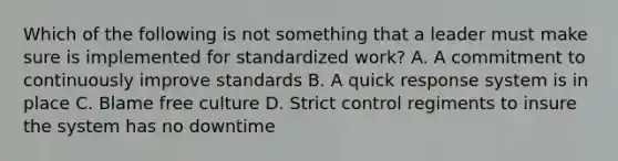 Which of the following is not something that a leader must make sure is implemented for standardized work? A. A commitment to continuously improve standards B. A quick response system is in place C. Blame free culture D. Strict control regiments to insure the system has no downtime