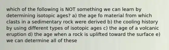 which of the following is NOT something we can learn by determining isotopic ages? a) the age fo material from which clasts in a sedimentary rock were derived b) the cooling history by using different types of isotopic ages c) the age of a volcanic eruption d) the age when a rock is uplifted toward the surface e) we can determine all of these