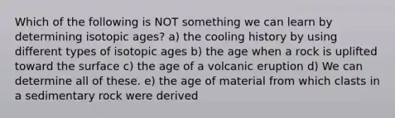 Which of the following is NOT something we can learn by determining isotopic ages? a) the cooling history by using different types of isotopic ages b) the age when a rock is uplifted toward the surface c) the age of a volcanic eruption d) We can determine all of these. e) the age of material from which clasts in a sedimentary rock were derived