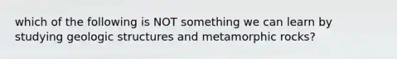 which of the following is NOT something we can learn by studying geologic structures and metamorphic rocks?