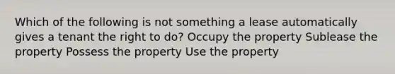 Which of the following is not something a lease automatically gives a tenant the right to do? Occupy the property Sublease the property Possess the property Use the property