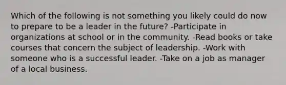 Which of the following is not something you likely could do now to prepare to be a leader in the future? -Participate in organizations at school or in the community. -Read books or take courses that concern the subject of leadership. -Work with someone who is a successful leader. -Take on a job as manager of a local business.