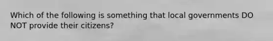 Which of the following is something that local governments DO NOT provide their citizens?