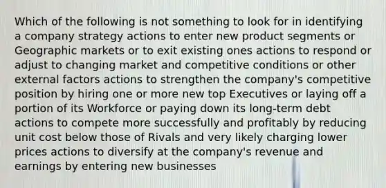 Which of the following is not something to look for in identifying a company strategy actions to enter new product segments or Geographic markets or to exit existing ones actions to respond or adjust to changing market and competitive conditions or other external factors actions to strengthen the company's competitive position by hiring one or more new top Executives or laying off a portion of its Workforce or paying down its long-term debt actions to compete more successfully and profitably by reducing unit cost below those of Rivals and very likely charging lower prices actions to diversify at the company's revenue and earnings by entering new businesses