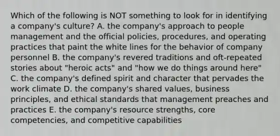 Which of the following is NOT something to look for in identifying a company's culture? A. the company's approach to people management and the official policies, procedures, and operating practices that paint the white lines for the behavior of company personnel B. the company's revered traditions and oft-repeated stories about "heroic acts" and "how we do things around here" C. the company's defined spirit and character that pervades the work climate D. the company's shared values, business principles, and ethical standards that management preaches and practices E. the company's resource strengths, core competencies, and competitive capabilities