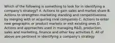 Which of the following is something to look for in identifying a company's strategy? A. Actions to gain sales and market share B. Actions to strengthen marketing standing and competitiveness by merging with or acquiring rival companies C. Actions to enter new geographic or product markets or exit existing ones D. Actions and approaches used in managing R&D, production, sales and marketing, finance and other key activities E. All of above are pertinent in identifying a company's strategy