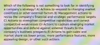 Which of the following is not something to look for in identifying a company's strategy? A) Actions to respond to changing market conditions or other external factors B) Management actions to revise the company's financial and strategic performance targets C) Actions to strengthen competitive capabilities and correct competitive weaknesses D) Actions to capture emerging market opportunities and defend against external threats to the company's business prospects E) Actions to gain sales and market share via lower prices, more performance features, more appealing design, or other such actions.