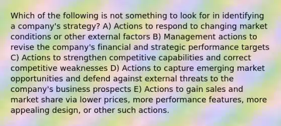 Which of the following is not something to look for in identifying a company's strategy? A) Actions to respond to changing market conditions or other external factors B) Management actions to revise the company's financial and strategic performance targets C) Actions to strengthen competitive capabilities and correct competitive weaknesses D) Actions to capture emerging market opportunities and defend against external threats to the company's business prospects E) Actions to gain sales and market share via lower prices, more performance features, more appealing design, or other such actions.