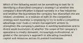 Which of the following would not be something to look for in identifying a diversified company's strategy? a) whether the company's diversification is based narrowly in a few industries and whether the businesses the company has diversified into are related, unrelated, or a mixture of both b) the competitive strategy each business is employing to try to build a competitive advantage over rivals c) recent management actions to strengthen the company's positions in existing businesses and to divest weak businesses d) whether the scope of the company's operations is mostly domestic, increasingly multinational, or global e) the company's approach to allocating investment capital and resources across its present businesses