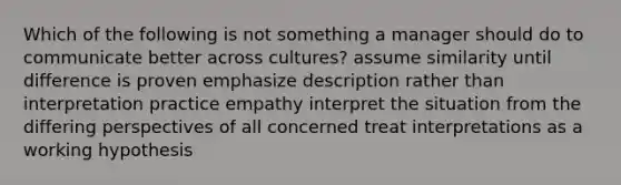 Which of the following is not something a manager should do to communicate better across cultures? assume similarity until difference is proven emphasize description rather than interpretation practice empathy interpret the situation from the differing perspectives of all concerned treat interpretations as a working hypothesis