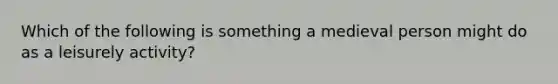 Which of the following is something a medieval person might do as a leisurely activity?