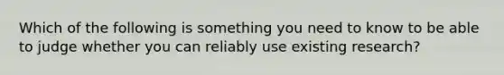 Which of the following is something you need to know to be able to judge whether you can reliably use existing research?