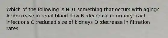 Which of the following is NOT something that occurs with aging? A :decrease in renal blood flow B :decrease in urinary tract infections C :reduced size of kidneys D :decrease in filtration rates