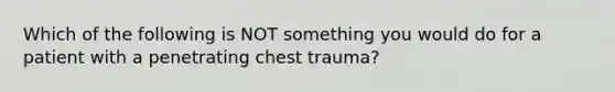 Which of the following is NOT something you would do for a patient with a penetrating chest trauma?