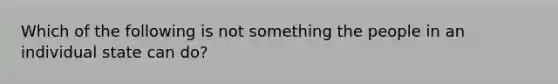 Which of the following is not something the people in an individual state can do?