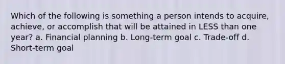 Which of the following is something a person intends to acquire, achieve, or accomplish that will be attained in LESS than one year? a. Financial planning b. Long-term goal c. Trade-off d. Short-term goal