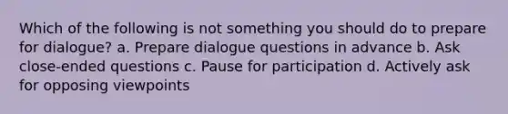 Which of the following is not something you should do to prepare for dialogue? a. Prepare dialogue questions in advance b. Ask close-ended questions c. Pause for participation d. Actively ask for opposing viewpoints