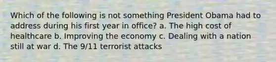 Which of the following is not something President Obama had to address during his first year in office? a. The high cost of healthcare b. Improving the economy c. Dealing with a nation still at war d. The 9/11 terrorist attacks