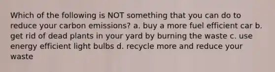 Which of the following is NOT something that you can do to reduce your carbon emissions? a. buy a more fuel efficient car b. get rid of dead plants in your yard by burning the waste c. use energy efficient light bulbs d. recycle more and reduce your waste