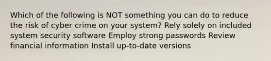 Which of the following is NOT something you can do to reduce the risk of cyber crime on your system? Rely solely on included system security software Employ strong passwords Review financial information Install up-to-date versions