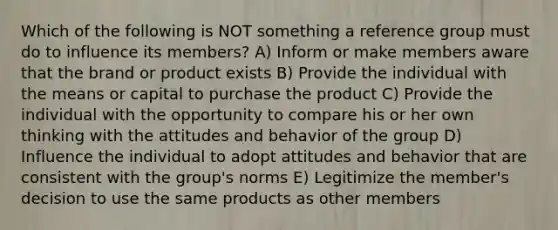 Which of the following is NOT something a reference group must do to influence its members? A) Inform or make members aware that the brand or product exists B) Provide the individual with the means or capital to purchase the product C) Provide the individual with the opportunity to compare his or her own thinking with the attitudes and behavior of the group D) Influence the individual to adopt attitudes and behavior that are consistent with the group's norms E) Legitimize the member's decision to use the same products as other members