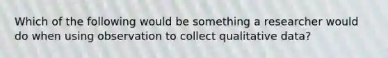 Which of the following would be something a researcher would do when using observation to collect qualitative data?