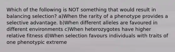 Which of the following is NOT something that would result in balancing selection? a)When the rarity of a phenotype provides a selective advantage. b)When different alleles are favoured in different environments c)When heterozygotes have higher relative fitness d)When selection favours individuals with traits of one phenotypic extreme